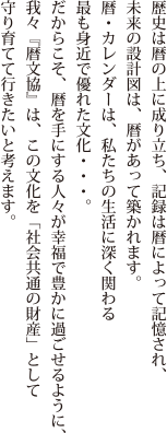 歴史は暦の上に成り立ち、記録は暦によって記憶され、未来の設計図は、暦があって築かれます。暦・カレンダーは、私たちの生活に深く関わる最も身近で優れた文化…。だからこそ、暦を手にする人々が幸福で豊かに過ごせるように、我々『暦文協』は、この文化を「社会共通の財産」として守り育てて行きたいと考えます。